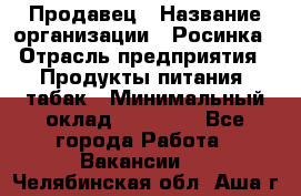 Продавец › Название организации ­ Росинка › Отрасль предприятия ­ Продукты питания, табак › Минимальный оклад ­ 16 000 - Все города Работа » Вакансии   . Челябинская обл.,Аша г.